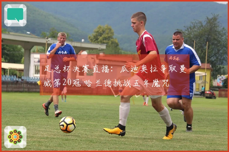 足总杯决赛直播:瓜迪奥拉争取曼城第20冠 哈兰德挑战五年魔咒