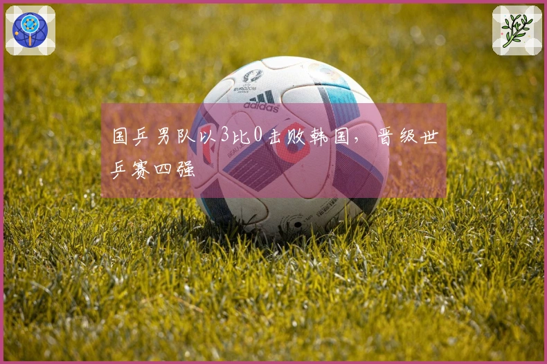 国乒男队以3比0击败韩国，晋级世乒赛四强