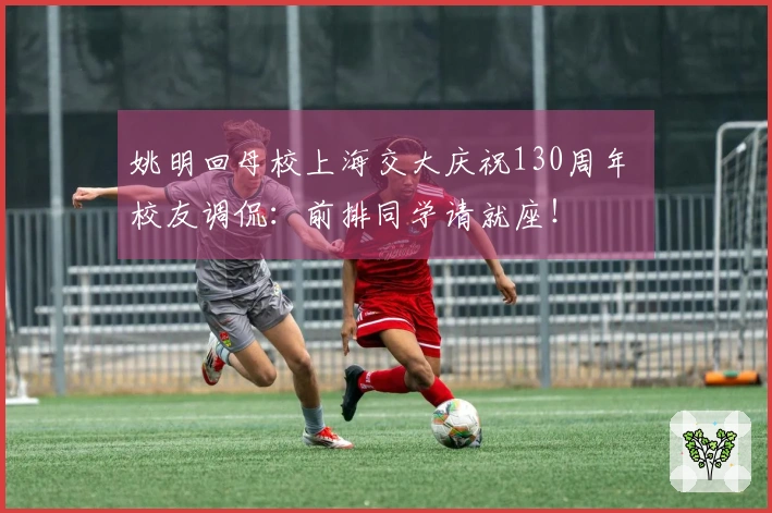 姚明回母校上海交大庆祝130周年 校友调侃：前排同学请就座！